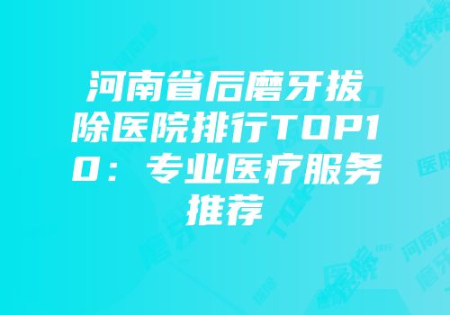 河南省后磨牙拔除医院排行TOP10：专业医疗服务推荐