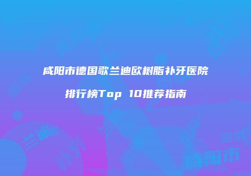 咸阳市德国歌兰迪欧树脂补牙医院排行榜Top 10推荐指南