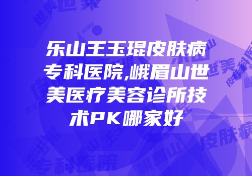 乐山王玉琨皮肤病专科医院,峨眉山世美医疗美容诊所技术PK哪家好