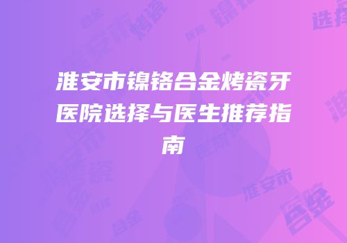 淮安市镍铬合金烤瓷牙医院选择与医生推荐指南