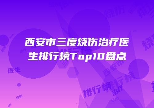 西安市三度烧伤治疗医生排行榜Top10盘点
