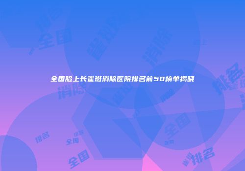 全国脸上长雀斑消除医院排名前50榜单揭晓