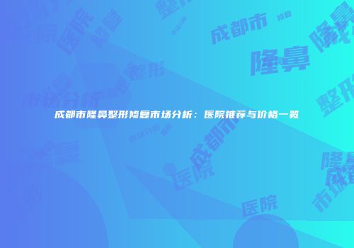 成都市隆鼻整形修复市场分析：医院推荐与价格一览