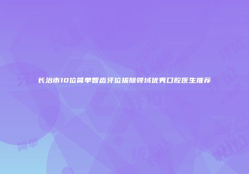 长治市10位简单智齿牙位拔除领域优秀口腔医生推荐