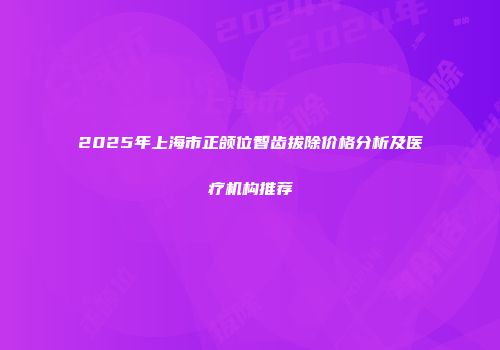 2025年上海市正颌位智齿拔除价格分析及医疗机构推荐