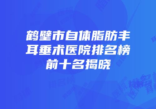 鹤壁市自体脂肪丰耳垂术医院排名榜前十名揭晓