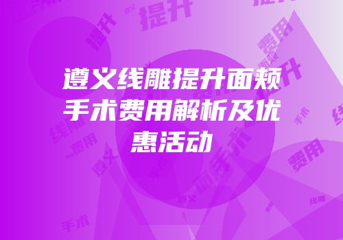 遵义线雕提升面颊手术费用解析及优惠活动