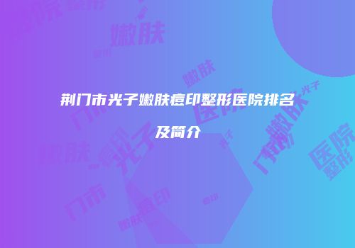荆门市光子嫩肤痘印整形医院排名及简介