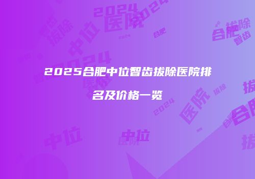 2025合肥中位智齿拔除医院排名及价格一览