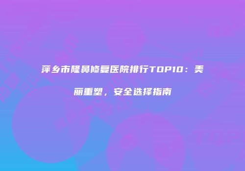 萍乡市隆鼻修复医院排行TOP10：美丽重塑，安全选择指南