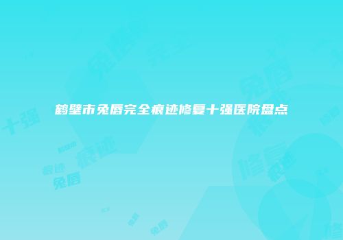 鹤壁市兔唇完全痕迹修复十强医院盘点