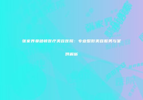 张家界曼哈顿医疗美容医院：专业整形美容服务与案例解析