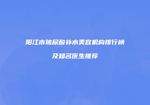 阳江市玻尿酸补水美容机构排行榜及知名医生推荐