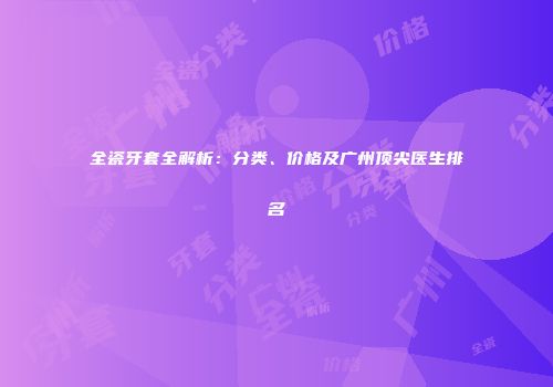 全瓷牙套全解析：分类、价格及广州顶尖医生排名