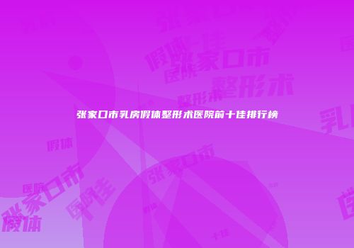张家口市乳房假体整形术医院前十佳排行榜