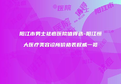 阳江市男士祛痘医院值得选-阳江恒大医疗美容诊所价格表权威一览