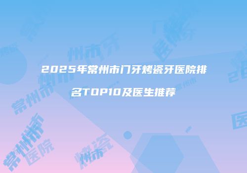 2025年常州市门牙烤瓷牙医院排名TOP10及医生推荐
