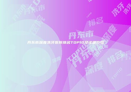 丹东市深度洗牙医院排名TOP10及详细介绍