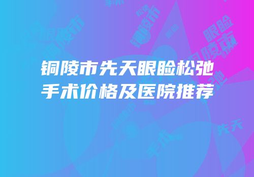 铜陵市先天眼睑松弛手术价格及医院推荐