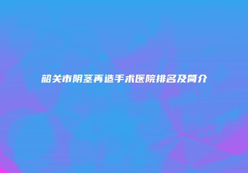 韶关市阴茎再造手术医院排名及简介
