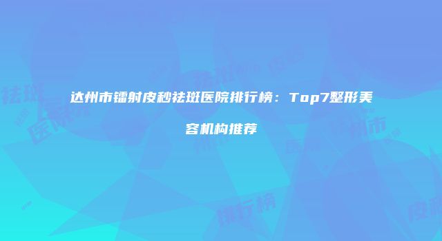 达州市镭射皮秒祛斑医院排行榜：Top7整形美容机构推荐