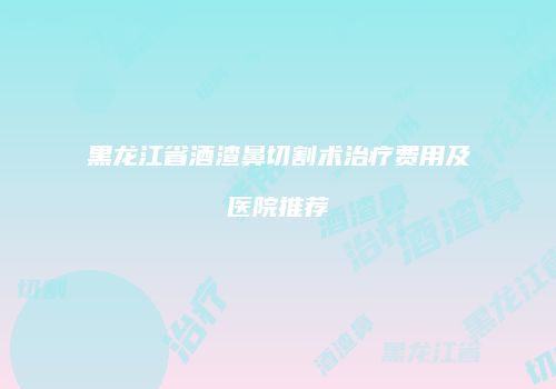 黑龙江省酒渣鼻切割术治疗费用及医院推荐