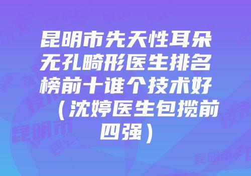 昆明市先天性耳朵无孔畸形医生排名榜前十谁个技术好（沈婷医生包揽前四强）