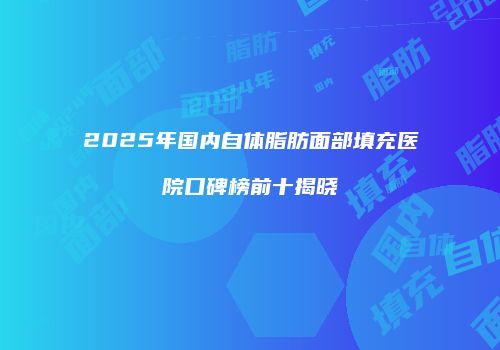 2025年国内自体脂肪面部填充医院口碑榜前十揭晓