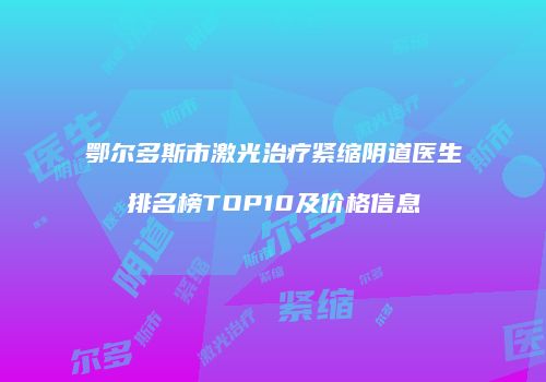 鄂尔多斯市激光治疗紧缩阴道医生排名榜TOP10及价格信息