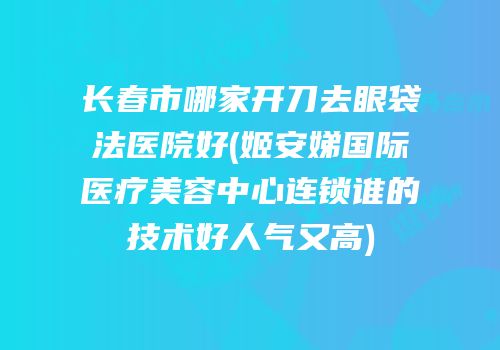 长春市哪家开刀去眼袋法医院好(姬安娣国际医疗美容中心连锁谁的技术好人气又高)