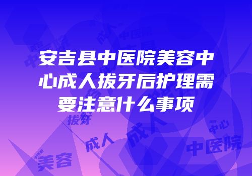 安吉县中医院美容中心成人拔牙后护理需要注意什么事项