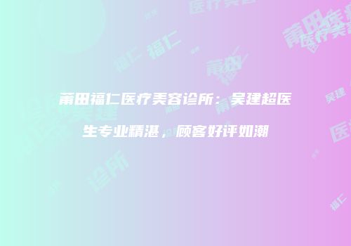 莆田福仁医疗美容诊所：吴建超医生专业精湛，顾客好评如潮