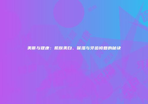 美丽与健康：肌肤美白、保湿与牙齿修复的秘诀