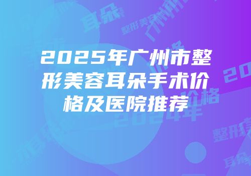 2025年广州市整形美容耳朵手术价格及医院推荐