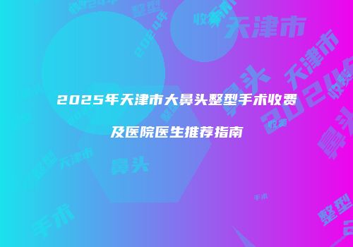 2025年天津市大鼻头整型手术收费及医院医生推荐指南