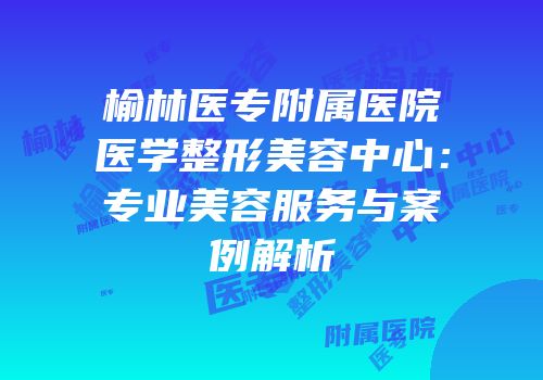 榆林医专附属医院医学整形美容中心：专业美容服务与案例解析