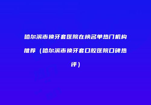 哈尔滨市换牙套医院在榜名单热门机构推荐（哈尔滨市换牙套口腔医院口碑热评）
