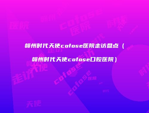 赣州时代天使cofose医院走访盘点（赣州时代天使cofose口腔医院）