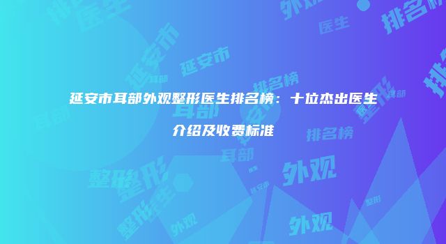 延安市耳部外观整形医生排名榜：十位杰出医生介绍及收费标准