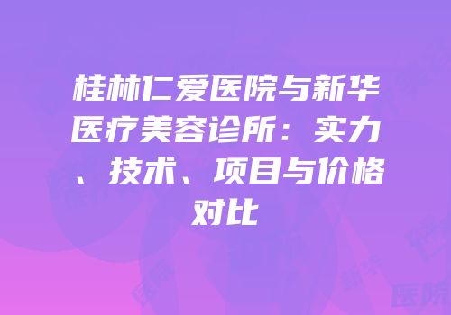 桂林仁爱医院与新华医疗美容诊所：实力、技术、项目与价格对比