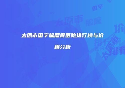太原市国字脸磨骨医院排行榜与价格分析