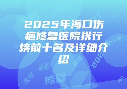 2025年海口伤疤修复医院排行榜前十名及详细介绍