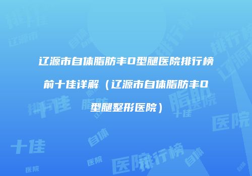 辽源市自体脂肪丰O型腿医院排行榜前十佳详解（辽源市自体脂肪丰O型腿整形医院）