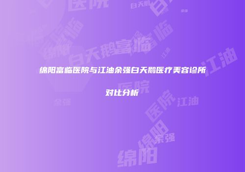 绵阳富临医院与江油余强白天鹅医疗美容诊所对比分析