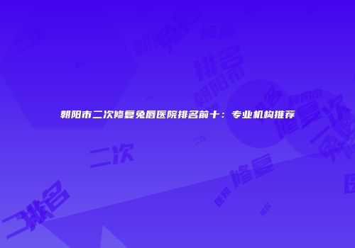 朝阳市二次修复兔唇医院排名前十：专业机构推荐