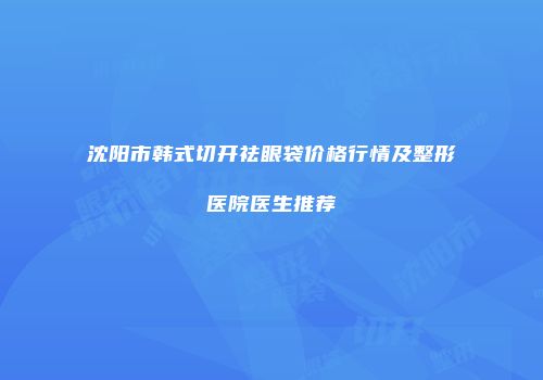 沈阳市韩式切开祛眼袋价格行情及整形医院医生推荐