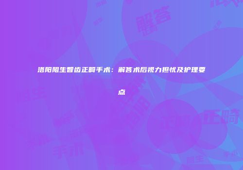 洛阳阻生智齿正畸手术：解答术后视力担忧及护理要点