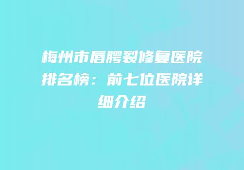 梅州市唇腭裂修复医院排名榜：前七位医院详细介绍
