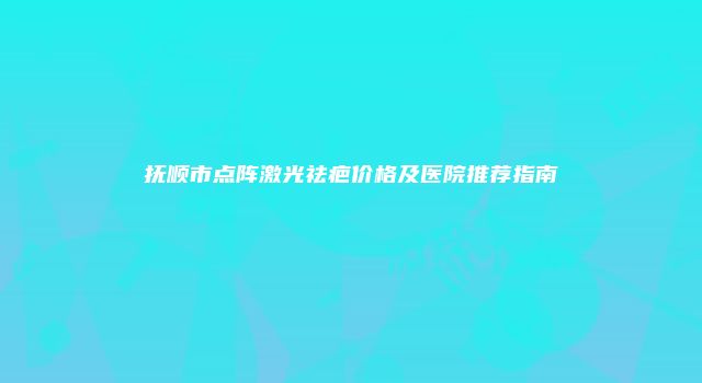 抚顺市点阵激光祛疤价格及医院推荐指南