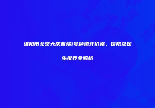洛阳市北京大庆西格1号种植牙价格、医院及医生推荐全解析